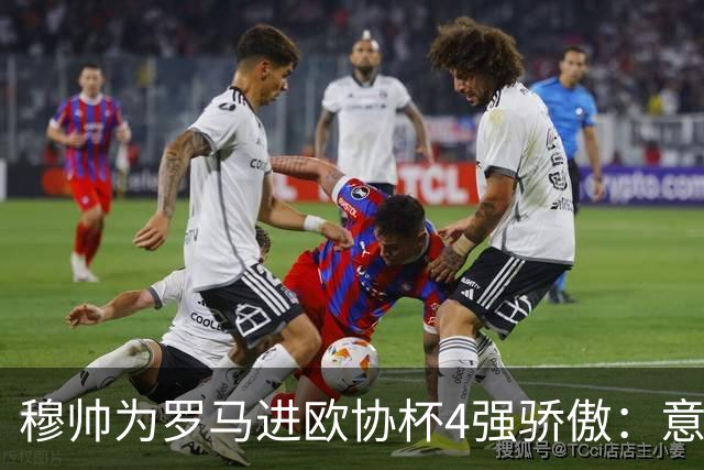 穆帅为罗马进欧协杯4强骄傲：意甲只我们还在踢欧战